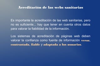 Acreditación de las webs sanitarias


Es importante la acreditación de las web sanitarias, pero
no es suficiente... hay que tener en cuenta otros datos
para valorar la fiabilidad de la información.

Los sistemas de acreditación de páginas web deben
valorar la confianza como fuente de información veraz,
contrastada, fiable y adaptada a los usuarios.
 