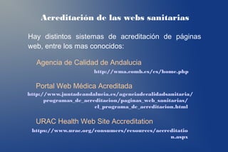 Acreditación de las webs sanitarias

Hay distintos sistemas de acreditación de páginas
web, entre los mas conocidos:

   Agencia de Calidad de Andalucia
                      http://wma.comb.es/es/home.php

  Portal Web Médica Acreditada
http://www.juntadeandalucia.es/agenciadecalidadsanitaria/
      programas_de_acreditacion/paginas_web_sanitarias/
                       el_programa_de_acreditacion.html

  URAC Health Web Site Accreditation
 https://www.urac.org/consumers/resources/accreditatio
                                               n.aspx
 