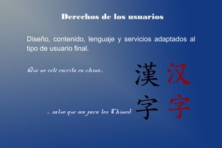 Derechos de los usuarios

Diseño, contenido, lenguaje y servicios adaptados al
tipo de usuario final.


Que no esté escrita en chino…




       … salvo que sea para los Chinos!
 