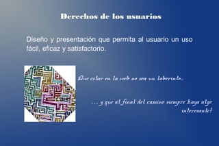 Derechos de los usuarios

Diseño y presentación que permita al usuario un uso
fácil, eficaz y satisfactorio.



               Que estar en la web no sea un laberinto…


                    … y que al final del camino siempre haya algo
                                                      interesante!
 