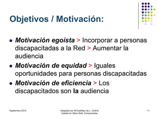 Objetivos / Motivación:

   Motivación egoísta > Incorporar a personas
    discapacitadas a la Red > Aumentar la
    audiencia
   Motivación de equidad > Iguales
    oportunidades para personas discapacitadas
   Motivación de eficiencia > Los
    discapacitados son la audiencia

Septiembre 2012   Adaptado por M.Castillejo de L. Codina   11
                   Calidad en Sitios Web: Componentes
 