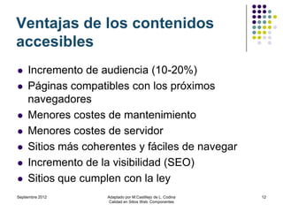 Ventajas de los contenidos
accesibles
    Incremento de audiencia (10-20%)
    Páginas compatibles con los próximos
     navegadores
    Menores costes de mantenimiento
    Menores costes de servidor
    Sitios más coherentes y fáciles de navegar
    Incremento de la visibilidad (SEO)
    Sitios que cumplen con la ley
Septiembre 2012     Adaptado por M.Castillejo de L. Codina   12
                     Calidad en Sitios Web: Componentes
 