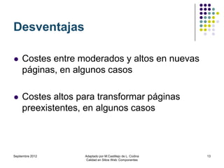 Desventajas

    Costes entre moderados y altos en nuevas
     páginas, en algunos casos

    Costes altos para transformar páginas
     preexistentes, en algunos casos



Septiembre 2012    Adaptado por M.Castillejo de L. Codina   13
                    Calidad en Sitios Web: Componentes
 