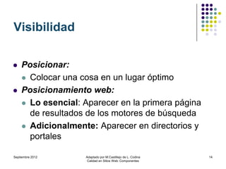 Visibilidad

   Posicionar:
     Colocar una cosa en un lugar óptimo

   Posicionamiento web:
     Lo esencial: Aparecer en la primera página
      de resultados de los motores de búsqueda
     Adicionalmente: Aparecer en directorios y
      portales

Septiembre 2012    Adaptado por M.Castillejo de L. Codina   14
                    Calidad en Sitios Web: Componentes
 