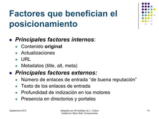 Factores que benefician el
posicionamiento
   Principales factores internos:
         Contenido original
         Actualizaciones
         URL
         Metadatos (title, alt, meta)
   Principales factores externos:
         Número de enlaces de entrada “de buena reputación”
         Texto de los enlaces de entrada
         Profundidad de indización en los motores
         Presencia en directorios y portales

Septiembre 2012              Adaptado por M.Castillejo de L. Codina   15
                              Calidad en Sitios Web: Componentes
 