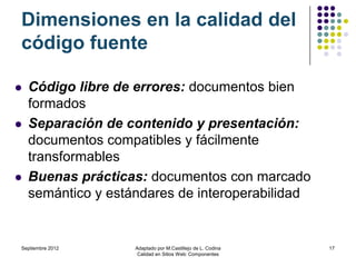 Dimensiones en la calidad del
código fuente

   Código libre de errores: documentos bien
    formados
   Separación de contenido y presentación:
    documentos compatibles y fácilmente
    transformables
   Buenas prácticas: documentos con marcado
    semántico y estándares de interoperabilidad


Septiembre 2012     Adaptado por M.Castillejo de L. Codina   17
                     Calidad en Sitios Web: Componentes
 