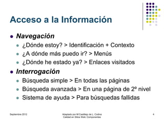 Acceso a la Información
    Navegación
         ¿Dónde estoy? > Identificación + Contexto
         ¿A dónde más puedo ir? > Menús
         ¿Dónde he estado ya? > Enlaces visitados
    Interrogación
         Búsqueda simple > En todas las páginas
         Búsqueda avanzada > En una página de 2º nivel
         Sistema de ayuda > Para búsquedas fallidas

Septiembre 2012         Adaptado por M.Castillejo de L. Codina   4
                         Calidad en Sitios Web: Componentes
 