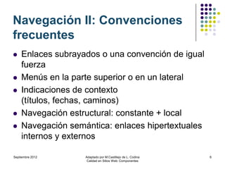 Navegación II: Convenciones
frecuentes
   Enlaces subrayados o una convención de igual
    fuerza
   Menús en la parte superior o en un lateral
   Indicaciones de contexto
    (títulos, fechas, caminos)
   Navegación estructural: constante + local
   Navegación semántica: enlaces hipertextuales
    internos y externos

Septiembre 2012    Adaptado por M.Castillejo de L. Codina   6
                    Calidad en Sitios Web: Componentes
 
