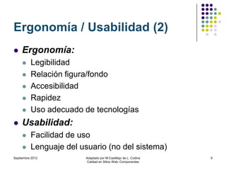 Ergonomía / Usabilidad (2)
    Ergonomía:
         Legibilidad
         Relación figura/fondo
         Accesibilidad
         Rapidez
         Uso adecuado de tecnologías
    Usabilidad:
         Facilidad de uso
         Lenguaje del usuario (no del sistema)
Septiembre 2012         Adaptado por M.Castillejo de L. Codina   9
                         Calidad en Sitios Web: Componentes
 