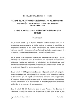 REGULACIÓN No. CONELEC - 003/08
CALIDAD DEL TRANSPORTE DE ELECTRICIDAD Y DEL SERVICIO DE
TRANSMISIÓN Y CONEXIÓN EN EL SISTEMA NACIONAL
INTERCONECTADO
EL DIRECTORIO DEL CONSEJO NACIONAL DE ELECTRICIDAD
CONELEC
Considerando
Que, el artículo 5 de la Ley de Régimen del Sector Eléctrico establece como uno de
los objetivos fundamentales de la política nacional en materia de electricidad, el
proporcionar un servicio de alta calidad y confiabilidad que garantice su desarrollo
económico y social, y el de asegurar la confiabilidad, igualdad y uso generalizado de
los servicios e instalaciones de transmisión y distribución de electricidad;
Que, el artículo 65 del Reglamento General de la Ley de Régimen del Sector Eléctrico
determina que, la compañía única de transmisión será responsable por la operación
del Sistema Nacional de Transmisión en coordinación con el CENACE, así como
también del mantenimiento programado y correctivo de sus instalaciones, para lo cual
se sujetará a lo dispuesto en las normas pertinentes;
Que, el artículo 15 del Reglamento de Despacho y Operación establece la obligación
del Transmisor de operar sus instalaciones en coordinación con el CENACE acatando
las disposiciones que éste imparta. Adicionalmente, la referida norma, responsabiliza
al Transmisor del cumplimiento de los criterios de calidad, seguridad y confiabilidad,
así como lo establecido en los Procedimientos de Despacho y Operación, preservando
la integridad de las personas y de las instalaciones;
Que, el artículo 59 del Reglamento para el Libre Acceso a los Sistemas de
Transmisión y Distribución, señala que la calidad del producto y del servicio técnico
Regulación No. CONELEC - 003/08 Página 1 de
31
 