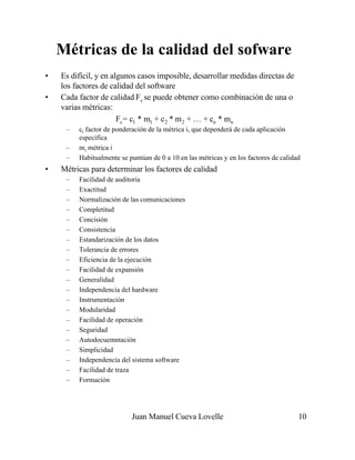 Juan Manuel Cueva Lovelle 10
Métricas de la calidad del sofware
• Es difícil, y en algunos casos imposible, desarrollar medidas directas de
los factores de calidad del software
• Cada factor de calidad Fc se puede obtener como combinación de una o
varias métricas:
Fc= c1 * m1 + c2 * m2 + … + cn * mn
– ci factor de ponderación de la métrica i, que dependerá de cada aplicación
específica
– mi métrica i
– Habitualmente se puntúan de 0 a 10 en las métricas y en los factores de calidad
• Métricas para determinar los factores de calidad
– Facilidad de auditoria
– Exactitud
– Normalización de las comunicaciones
– Completitud
– Concisión
– Consistencia
– Estandarización de los datos
– Tolerancia de errores
– Eficiencia de la ejecución
– Facilidad de expansión
– Generalidad
– Independencia del hardware
– Instrumentación
– Modularidad
– Facilidad de operación
– Seguridad
– Autodocuemntación
– Simplicidad
– Independencia del sistema software
– Facilidad de traza
– Formación
 