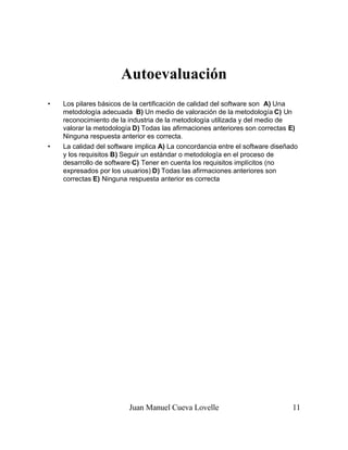 Juan Manuel Cueva Lovelle 11
Autoevaluación
• Los pilares básicos de la certificación de calidad del software son A) Una
metodología adecuada B) Un medio de valoración de la metodología C) Un
reconocimiento de la industria de la metodología utilizada y del medio de
valorar la metodología D) Todas las afirmaciones anteriores son correctas E)
Ninguna respuesta anterior es correcta.
• La calidad del software implica A) La concordancia entre el software diseñado
y los requisitos B) Seguir un estándar o metodología en el proceso de
desarrollo de software C) Tener en cuenta los requisitos implícitos (no
expresados por los usuarios) D) Todas las afirmaciones anteriores son
correctas E) Ninguna respuesta anterior es correcta
 