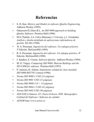 Juan Manuel Cueva Lovelle 12
Referencias
• S. H. Kan. Metrics and Models in software Quality Engineering.
Addison-Wesley (1995).
• Oskarsson Ö, Glass R.L. An ISO 9000 approach to building
Quality Software. Prentice-Hall (1996)
• M.G. Piattini, J.A. Calvo-Manzano, J. Cerveza, y L. Fernández.
Análisis y diseño detallado de aplicaciones informáticas de
gestión. RA-MA (1996).
• R. S. Pressman. Ingeniería del software. Un enfoque práctico.
3ª Edición. McGrawHill (1993)
• R. S. Pressman. Ingeniería del software. Un enfoque práctico. 4ª
Edición. McGrawHill (1998)
• J. Sanders, E. Curran. Software Quality. Addison-Wesley (1994)
• M. O. Tingey. Comparing ISO 9000, Malcom Baldrige and the
SEI CMM for software. Prentice-Hall (1997).
• P. Jackson, D. Ashton. Implemente calidad de clase mundial.
ISO 9000-BS5750. Limusa (1996).
• Norma ISO 9000-1 UNE (31 páginas)
• Norma ISO 9001 UNE (21 páginas)
• Norma ISO 9000-3 (5 + 15 páginas)
• Norma ISO 9004-1 UNE (41 páginas)
• Norma ISO 8402 UNE (30 páginas)
• NOVATICA.Número 137, Enero-Febrero 1999. Monográfico
Calidad del Software / Software de calidad.
• AENOR http://www.aenor.es
 