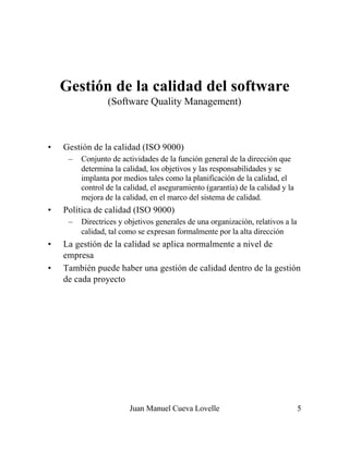 Juan Manuel Cueva Lovelle 5
Gestión de la calidad del software
(Software Quality Management)
• Gestión de la calidad (ISO 9000)
– Conjunto de actividades de la función general de la dirección que
determina la calidad, los objetivos y las responsabilidades y se
implanta por medios tales como la planificación de la calidad, el
control de la calidad, el aseguramiento (garantía) de la calidad y la
mejora de la calidad, en el marco del sistema de calidad.
• Política de calidad (ISO 9000)
– Directrices y objetivos generales de una organización, relativos a la
calidad, tal como se expresan formalmente por la alta dirección
• La gestión de la calidad se aplica normalmente a nivel de
empresa
• También puede haber una gestión de calidad dentro de la gestión
de cada proyecto
 