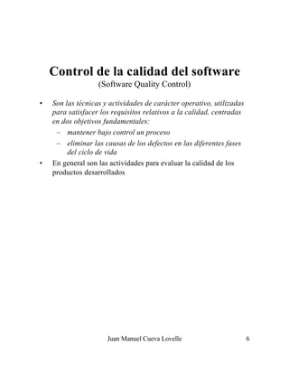 Juan Manuel Cueva Lovelle 6
Control de la calidad del software
(Software Quality Control)
• Son las técnicas y actividades de carácter operativo, utilizadas
para satisfacer los requisitos relativos a la calidad, centradas
en dos objetivos fundamentales:
– mantener bajo control un proceso
– eliminar las causas de los defectos en las diferentes fases
del ciclo de vida
• En general son las actividades para evaluar la calidad de los
productos desarrollados
 