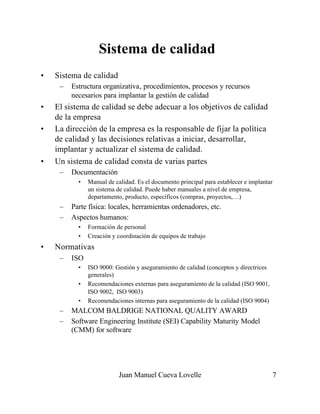 Juan Manuel Cueva Lovelle 7
Sistema de calidad
• Sistema de calidad
– Estructura organizativa, procedimientos, procesos y recursos
necesarios para implantar la gestión de calidad
• El sistema de calidad se debe adecuar a los objetivos de calidad
de la empresa
• La dirección de la empresa es la responsable de fijar la política
de calidad y las decisiones relativas a iniciar, desarrollar,
implantar y actualizar el sistema de calidad.
• Un sistema de calidad consta de varias partes
– Documentación
• Manual de calidad. Es el documento principal para establecer e implantar
un sistema de calidad. Puede haber manuales a nivel de empresa,
departamento, producto, específicos (compras, proyectos,…)
– Parte física: locales, herramientas ordenadores, etc.
– Aspectos humanos:
• Formación de personal
• Creación y coordinación de equipos de trabajo
• Normativas
– ISO
• ISO 9000: Gestión y aseguramiento de calidad (conceptos y directrices
generales)
• Recomendaciones externas para aseguramiento de la calidad (ISO 9001,
ISO 9002, ISO 9003)
• Recomendaciones internas para aseguramiento de la calidad (ISO 9004)
– MALCOM BALDRIGE NATIONAL QUALITY AWARD
– Software Engineering Institute (SEI) Capability Maturity Model
(CMM) for software
 
