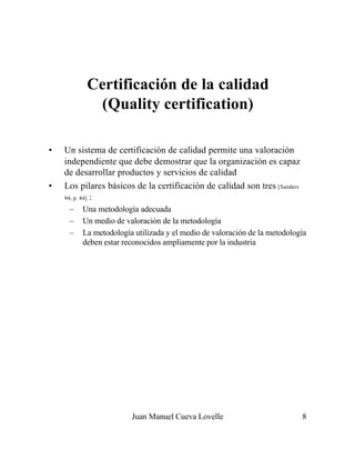 Juan Manuel Cueva Lovelle 8
Certificación de la calidad
(Quality certification)
• Un sistema de certificación de calidad permite una valoración
independiente que debe demostrar que la organización es capaz
de desarrollar productos y servicios de calidad
• Los pilares básicos de la certificación de calidad son tres [Sanders
94, p. 44] :
– Una metodología adecuada
– Un medio de valoración de la metodología
– La metodología utilizada y el medio de valoración de la metodología
deben estar reconocidos ampliamente por la industria
 