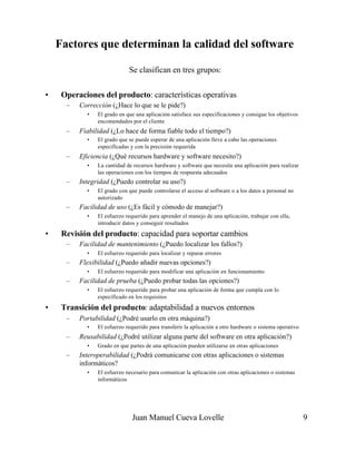 Juan Manuel Cueva Lovelle 9
Factores que determinan la calidad del software
Se clasifican en tres grupos:
• Operaciones del producto: características operativas
– Corrección (¿Hace lo que se le pide?)
• El grado en que una aplicación satisface sus especificaciones y consigue los objetivos
encomendados por el cliente
– Fiabilidad (¿Lo hace de forma fiable todo el tiempo?)
• El grado que se puede esperar de una aplicación lleve a cabo las operaciones
especificadas y con la precisión requerida
– Eficiencia (¿Qué recursos hardware y software necesito?)
• La cantidad de recursos hardware y software que necesita una aplicación para realizar
las operaciones con los tiempos de respuesta adecuados
– Integridad (¿Puedo controlar su uso?)
• El grado con que puede controlarse el acceso al software o a los datos a personal no
autorizado
– Facilidad de uso (¿Es fácil y cómodo de manejar?)
• El esfuerzo requerido para aprender el manejo de una aplicación, trabajar con ella,
introducir datos y conseguir resultados
• Revisión del producto: capacidad para soportar cambios
– Facilidad de mantenimiento (¿Puedo localizar los fallos?)
• El esfuerzo requerido para localizar y reparar errores
– Flexibilidad (¿Puedo añadir nuevas opciones?)
• El esfuerzo requerido para modificar una aplicación en funcionamiento
– Facilidad de prueba (¿Puedo probar todas las opciones?)
• El esfuerzo requerido para probar una aplicación de forma que cumpla con lo
especificado en los requisitos
• Transición del producto: adaptabilidad a nuevos entornos
– Portabilidad (¿Podré usarlo en otra máquina?)
• El esfuerzo requerido para transferir la aplicación a otro hardware o sistema operativo
– Reusabilidad (¿Podré utilizar alguna parte del software en otra aplicación?)
• Grado en que partes de una aplicación pueden utilizarse en otras aplicaciones
– Interoperabilidad (¿Podrá comunicarse con otras aplicaciones o sistemas
informáticos?
• El esfuerzo necesario para comunicar la aplicación con otras aplicaciones o sistemas
informáticos
 