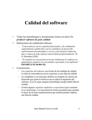 Calidad del software

•   Todas las metodologías y herramientas tienen un único fin
    producir software de gran calidad
•   Definiciones de calidad del software
     –   “Concordancia con los requisitos funcionales y de rendimiento
         explícitamente establecidos con los estándares de desarrollo
         explícitamente documentados y con las características implícitas
         que se espera de todo software desarrollado profesionalmente” R.
         S. Pressman (1992).
     –   “El conjunto de características de una entidad que le confieren su
         aptitud para satisfacer las necesidades expresadas y las implícitas”
         ISO 8402 (UNE 66-001-92).
•   Conclusiones
     –   Los requisitos del software son la base de las medidas de calidad.
         La falta de concordancia con los requisitos es una falta de calidad
     –   Los estándares o metodologías definen un conjunto de criterios de
         desarrollo que guían la forma en que se aplica la ingeniería del
         software. Si no se sigue ninguna metodología siempre habrá falta de
         calidad
     –   Existen algunos requisitos implícitos o expectativas que a menudo
         no se mencionan, o se mencionan de forma incompleta (por ejemplo
         el deseo de un buen mantenimiento) que también pueden implicar
         una falta de calidad.




                        Juan Manuel Cueva Lovelle                           3
 