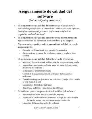 Aseguramiento de calidad del
            software
                 (Software Quality Assurance)
•   El aseguramiento de calidad del software es el conjunto de
    actividades planificadas y sistemáticas necesarias para aportar
    la confianza en que el producto (software) satisfará los
    requisitos dados de calidad.
•   El aseguramiento de calidad del software se diseña para cada
    aplicación antes de comenzar a desarrollarla y no después.
•   Algunos autores prefieren decir garantía de calidad en vez de
    aseguramiento.
     –   Garantía, puede confundir con garantía de productos
     –   Aseguramiento pretende dar confianza en que el producto tiene
         calidad
•   El aseguramiento de calidad del software está presente en
     –   Métodos y herramientas de análisis, diseño, programación y prueba
     –   Inspecciones técnicas formales en todos los pasos del proceso de
         desarrollo del software
     –   Estrategias de prueba multiescala
     –   Control de la documentación del software y de los cambios
         realizados
     –   Procedimientos para ajustarse a los estándares (y dejar claro cuando
         se está fuera de ellos)
     –   Mecanismos de medida (métricas)
     –   Registro de auditorias y realización de informes
•   Actividades para el aseguramiento- de calidad del software
     –   Métricas de software para el control del proyecto
     –   Verificación y validación del software a lo largo del ciclo de vida
           •   Incluye las pruebas y los procesos de revisión e inspección
     –   La gestión de la configuración del software

                        Juan Manuel Cueva Lovelle                              4
 