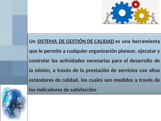 Un SISTEMA DE GESTIÓN DE CALIDAD es una herramienta
que le permite a cualquier organización planear, ejecutar y
controlar las actividades necesarias para el desarrollo de
la misión, a través de la prestación de servicios con altos
estándares de calidad, los cuales son medidos a través de
los indicadores de satisfacción
 