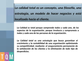 La calidad total es un concepto, una filosofía, una
estrategia, un modelo de hacer negocios y está
localizado hacia el cliente.
La Calidad es total porque comprende todos y cada uno, de los
aspectos de la organización, porque involucra y compromete a
todas y cada una de las personas de la organización.
La Calidad total es una estrategia que busca garantizar el
crecimiento y la rentabilidad de una organización optimizando
su competitividad, mediante: el aseguramiento permanente de
la satisfacción de los clientes y la eliminación de todo tipo de
desperdicios.
 