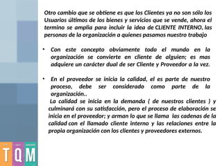 • Con este concepto obviamente todo el mundo en la
organización se convierte en cliente de alguien; es mas
adquiere un carácter dual de ser Cliente y Proveedor a la vez.
• En el proveedor se inicia la calidad, el es parte de nuestro
proceso, debe ser considerado como parte de la
organización..
Otro cambio que se obtiene es que los Clientes ya no son sólo los
Usuarios últimos de los bienes y servicios que se vende, ahora el
termino se amplia para incluir la idea de CLIENTE INTERNO, las
personas de la organización a quienes pasamos nuestro trabajo
La calidad se inicia en la demanda ( de nuestros clientes ) y
culminará con su satisfacción, pero el proceso de elaboración se
inicia en el proveedor; y arman lo que se llama las cadenas de la
calidad con el llamado cliente interno y las relaciones entre la
propia organización con los clientes y proveedores externos.
 