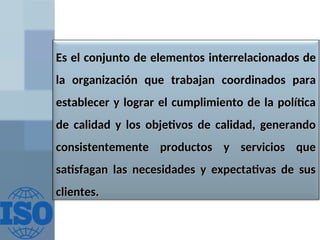 Es el conjunto de elementos
Es el conjunto de elementos interrelacionados
interrelacionados de
de
la organización que
la organización que trabajan
trabajan coordinados
coordinados para
para
establecer y lograr el cumplimiento de la política
establecer y lograr el cumplimiento de la política
de calidad y los objetivos de calidad, generando
de calidad y los objetivos de calidad, generando
consistentemente productos
consistentemente productos y
y servicios que
servicios que
satisfagan las necesidades y expectativas de sus
satisfagan las necesidades y expectativas de sus
clientes.
clientes.
 