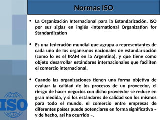 Normas ISO
Normas ISO
• La Organización Internacional para la Estandarización, ISO
por sus siglas en inglés -International Organization for
Standardization
• Es una federación mundial que agrupa a representantes de
cada uno de los organismos nacionales de estandarización
(como lo es el IRAM en la Argentina), y que tiene como
objeto desarrollar estándares internacionales que faciliten
el comercio internacional.
• Cuando las organizaciones tienen una forma objetiva de
evaluar la calidad de los procesos de un proveedor, el
riesgo de hacer negocios con dicho proveedor se reduce en
gran medida, y si los estándares de calidad son los mismos
para todo el mundo, el comercio entre empresas de
diferentes países puede potenciarse en forma significativa –
y de hecho, así ha ocurrido –.
 