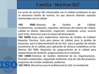 Familia - Normas ISO
Familia - Normas ISO
Las series de normas ISO relacionadas con la calidad constituyen lo que
se denomina familia de normas, las que abarcan distintos aspectos
relacionados con la calidad:
•ISO 9000: Sistemas de Gestión de Calidad
Fundamentos, vocabulario, requisitos, elementos del sistema de calidad,
calidad en diseño, fabricación, inspección, instalación, venta, servicio
post venta, directrices para la mejora del desempeño.
•ISO 10000: Guías para implementar Sistemas de Gestión de Calidad/
Reportes Técnicos .Guía para planes de calidad, para la gestión de
proyectos, para la documentación de los SGC, para la gestión de efectos
económicos de la calidad, para aplicación de técnicas estadísticas en las
Normas ISO 9000. Requisitos de aseguramiento de la calidad para
equipamiento de medición, aseguramiento de la medición.
•ISO 14000: Sistemas de Gestión Ambiental de las Organizaciones.
Principios ambientales, etiquetado ambiental, ciclo de vida del producto,
programas de revisión ambiental, auditorías.
•ISO 19011: Directrices para la Auditoría de los SGC y/o Ambiental
 