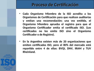 Proceso de Certificación
Proceso de Certificación
• Cada Organismo Miembro de la ISO acredita a los
Organismos de Certificación para que realicen auditorías
y emitan una recomendación; una vez emitida, el
Organismo Miembro aprueba el registro para que el
Organismo Certificador emita el certificado ISO. (Los
certificados no los emite ISO sino el Organismo
Certificador o de Registro).
• En la Argentina existen más de 20 organizaciones que
emiten certificados ISO, pero el 80% del mercado está
repartido entre 4 de ellas: BVQI, DNV, IRAM y TUV
Rheinland.
 