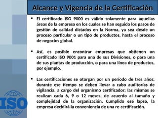 Alcance y Vigencia de la Certificación
Alcance y Vigencia de la Certificación
• El certificado ISO 9000 es válido solamente para aquellas
áreas de la empresa en los cuales se han seguido los pasos de
gestión de calidad dictados en la Norma, ya sea desde un
proceso particular o un tipo de productos, hasta el proceso
de negocios global.
• Así, es posible encontrar empresas que obtienen un
certificado ISO 9001 para una de sus Divisiones, o para una
de sus plantas de producción, o para una línea de productos,
por ejemplo.
• Las certificaciones se otorgan por un período de tres años;
durante ese tiempo se deben llevar a cabo auditorías de
vigilancia, a cargo del organismo certificador; las mismas se
realizan cada 6, 9 o 12 meses, de acuerdo al tamaño y
complejidad de la organización. Cumplido ese lapso, la
empresa decidirá la conveniencia de una re-certificación.
 