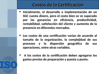 Costos de la Certificación
Costos de la Certificación
• Inicialmente, el desarrollo e implementación de un
SGC cuesta dinero, pero el costo bien se ve superado
por las ganancias en eficiencia, productividad,
rentabilidad, satisfacción del cliente y aumento de la
presencia en diferentes mercados.
• Los costos de una certificación varían de acuerdo al
tamaño de la organización, la complejidad de sus
procesos y la dispersión geográfica de sus
operaciones, entre otras variables.
• A los costos de la certificación deben agregarse los
gastos previos de preparación y puesta a punto.
 