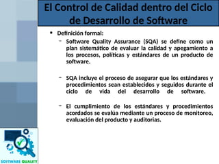 • Definición formal:
– Software Quality Assurance (SQA) se define como un
plan sistemático de evaluar la calidad y apegamiento a
los procesos, políticas y estándares de un producto de
software.
– SQA incluye el proceso de asegurar que los estándares y
procedimientos sean establecidos y seguidos durante el
ciclo de vida del desarrollo de software.
– El cumplimiento de los estándares y procedimientos
acordados se evalúa mediante un proceso de monitoreo,
evaluación del producto y auditorias.
El Control de Calidad dentro del Ciclo
de Desarrollo de Software
 