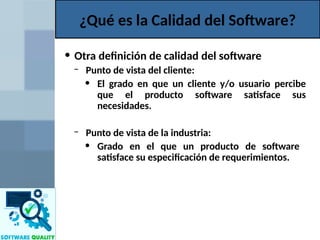 • Otra definición de calidad del software
– Punto de vista del cliente:
• El grado en que un cliente y/o usuario percibe
que el producto software satisface sus
necesidades.
– Punto de vista de la industria:
• Grado en el que un producto de software
satisface su especificación de requerimientos.
¿Qué es la Calidad del Software?
 