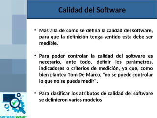 Calidad del Software
• Mas allá de cómo se defina la calidad del software,
para que la definición tenga sentido esta debe ser
medible.
• Para poder controlar la calidad del software es
necesario, ante todo, definir los parámetros,
indicadores o criterios de medición, ya que, como
bien plantea Tom De Marco, "no se puede controlar
lo que no se puede medir".
• Para clasificar los atributos de calidad del software
se definieron varios modelos
 