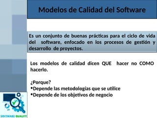 Modelos de Calidad del Software
Los modelos de calidad dicen QUE hacer no COMO
hacerlo.
¿Porque?
•Depende las metodologías que se utilice
•Depende de los objetivos de negocio
Es un conjunto de buenas prácticas para el ciclo de vida
del software, enfocado en los procesos de gestión y
desarrollo de proyectos.
 