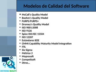 Modelos de Calidad del Software
• McCall’s Quality Model
• Boehm’s Quality Model
• FURPS/FURPS+
• Dromey's Quality Model
• ISO 9001:2008
• ISO 9126
• Spice ISO/IEC 15504
• ISO 12207
• Estándares IEEE
• CMMI Capability Maturity Model Integration
• ITIL
• Six Sigma
• Métrica 3
• Moprosoft
• Competisoft
• Otros…
 