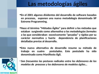 Las metodologías ágiles
•En el 2001 algunos disidentes del desarrollo de software basados
en procesos, exponen una nueva metodología denominada XP
Extreme Programming.
•Nace el término “Métodos Ágiles” para definir a los métodos que
estaban surgiendo como alternativa a las metodologías formales
a las que consideraban excesivamente “pesadas” y rígidas por su
carácter normativo y fuerte dependencia de planificaciones
detalladas previas al desarrollo.
•Esta nueva alternativa de desarrollo resume su método de
trabajo en cuatro postulados. Este postulado ha sido
denominado como Manifiesto Ágil.
• Son frecuentes las posturas radicales entre los defensores de los
modelos de procesos y los defensores de modelos ágiles…
 