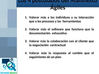 1. Valorar más a los individuos y su interacción
que a los procesos y las herramientas
2. Valorar más el software que funciona que la
documentación exhaustiva
3. Valorar más la colaboración con el cliente que
la negociación contractual
4. Valorar más la respuesta al cambio que el
seguimiento de un plan
Los 4 postulados del Manifiesto
Ágiles
 