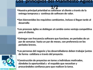 •Nuestra principal prioridad es satisfacer al cliente a través de la
entrega temprana y continua de software de valor.
•Son bienvenidos los requisitos cambiantes, incluso si llegan tarde al
desarrollo
•Los procesos ágiles se doblegan al cambio como ventaja competitiva
para el cliente.
•Entregar con frecuencia software que funcione, en periodos de un
par de semanas hasta un par de meses, con preferencia en los
periodos breves.
•Las personas del negocio y los desarrolladores deben trabajar juntos
de forma cotidiana a través del proyecto.
•Construcción de proyectos en torno a individuos motivados,
dándoles la oportunidad y el respaldo que necesitan y
procurándoles confianza para que realicen la tarea.
Los principios del Manifiesto Ágiles
1/2
 