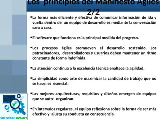•La forma más eficiente y efectiva de comunicar información de ida y
vuelta dentro de un equipo de desarrollo es mediante la conversación
cara a cara.
•El software que funciona es la principal medida del progreso.
•Los procesos ágiles promueven el desarrollo sostenido. Los
patrocinadores, desarrolladores y usuarios deben mantener un ritmo
constante de forma indefinida.
•La atención continua a la excelencia técnica enaltece la agilidad.
•La simplicidad como arte de maximizar la cantidad de trabajo que no
se hace, es esencial.
•Las mejores arquitecturas, requisitos y diseños emergen de equipos
que se auto- organizan.
•En intervalos regulares, el equipo reflexiona sobre la forma de ser más
efectivo y ajusta su conducta en consecuencia
Los principios del Manifiesto Ágiles
2/2
 
