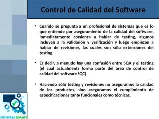 Control de Calidad del Software
• Cuando se pregunta a un profesional de sistemas que es lo
que entiende por aseguramiento de la calidad del software,
inmediatamente comienza a hablar de testing, algunos
incluyen a la validación y verificación y luego empiezan a
hablar de revisiones, las cuales son sólo extensiones del
testing.
• Es decir, a menudo hay una confusión entre SQA y el testing
(el cual actualmente forma parte del área de control de
calidad del software SQC).
• Haciendo sólo testing y revisiones no aseguramos la calidad
de los productos, sino aseguramos el cumplimiento de
especificaciones tanto funcionales como técnicas.
 