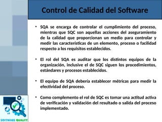 Control de Calidad del Software
• SQA se encarga de controlar el cumplimiento del proceso,
mientras que SQC son aquellas acciones del aseguramiento
de la calidad que proporcionan un medio para controlar y
medir las características de un elemento, proceso o facilidad
respecto a los requisitos establecidos.
• El rol del SQA es auditar que los distintos equipos de la
organización, inclusive el de SQC siguen los procedimientos,
estándares y procesos establecidos.
• El equipo de SQA debería establecer métricas para medir la
efectividad del proceso.
• Como complemento el rol de SQC es tomar una actitud activa
de verificación y validación del resultado o salida del proceso
implementado.
 