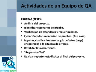 Actividades de un Equipo de QA
PRUEBAS (TESTS)
• Análisis del proyecto.
• Identificar escenarios de prueba.
• Verificación de estándares y requerimientos.
• Ejecución y documentación de pruebas. (Test case).
• Ingresar, clasificar los errores y/o defectos (bugs)
encontrados a la bitácora de errores.
• Revalidar las correcciones.
• “Regression Test”
• Realizar reportes estadísticos al final del proyecto.
 