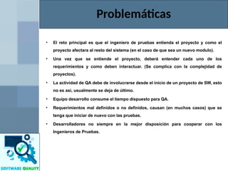 • El reto principal es que el ingeniero de pruebas entienda el proyecto y como el
proyecto afectara al resto del sistema (en el caso de que sea un nuevo modulo).
• Una vez que se entiende el proyecto, deberá entender cada uno de los
requerimientos y como deben interactuar. (Se complica con la complejidad de
proyectos).
• La actividad de QA debe de involucrarse desde el inicio de un proyecto de SW, esto
no es así, usualmente se deja de último.
• Equipo desarrollo consume el tiempo dispuesto para QA.
• Requerimientos mal definidos o no definidos, causan (en muchos casos) que se
tenga que iniciar de nuevo con las pruebas.
• Desarrolladores no siempre en la mejor disposición para cooperar con los
Ingenieros de Pruebas.
Problemáticas
 