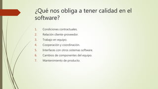 ¿Qué nos obliga a tener calidad en el
software?
1. Condiciones contractuales.
2. Relación cliente-proveedor.
3. Trabajo en equipo.
4. Cooperación y coordinación.
5. Interfaces con otros sistemas software.
6. Cambios de componentes del equipo.
7. Mantenimiento de producto.
 