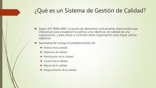 ¿Qué es un Sistema de Gestión de Calidad?
 Según ISO 9000:2000: Conjunto de elementos mutuamente relacionados que
interactúan para establecer la política y los objetivos de calidad de una
organización, y para dirigir y controlar dicha organización para lograr dichos
objetivos.
 Generalmente incluye el establecimiento de:
 Política de la calidad.
 Objetivos de calidad.
 Planificación de la calidad.
 Control de la calidad.
 Mejora de la calidad.
 Aseguramiento de la calidad.
 