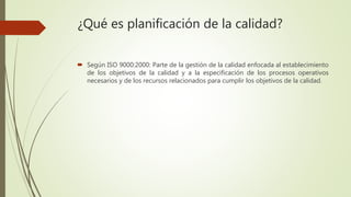 ¿Qué es planificación de la calidad?
 Según ISO 9000:2000: Parte de la gestión de la calidad enfocada al establecimiento
de los objetivos de la calidad y a la especificación de los procesos operativos
necesarios y de los recursos relacionados para cumplir los objetivos de la calidad.
 