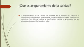 ¿Qué es aseguramiento de la calidad?
 El aseguramiento de la calidad del software es el sistema de métodos y
procedimientos empleados para asegurar que el producto software satisface sus
requisitos. Este sistema implica la planificación, medida y seguimiento de las
actividades de desarrollo llevadas a cabo.
 